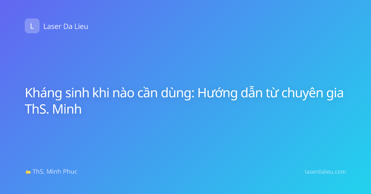 Kháng sinh khi nào cần dùng: Hướng dẫn từ chuyên gia ThS. Minh