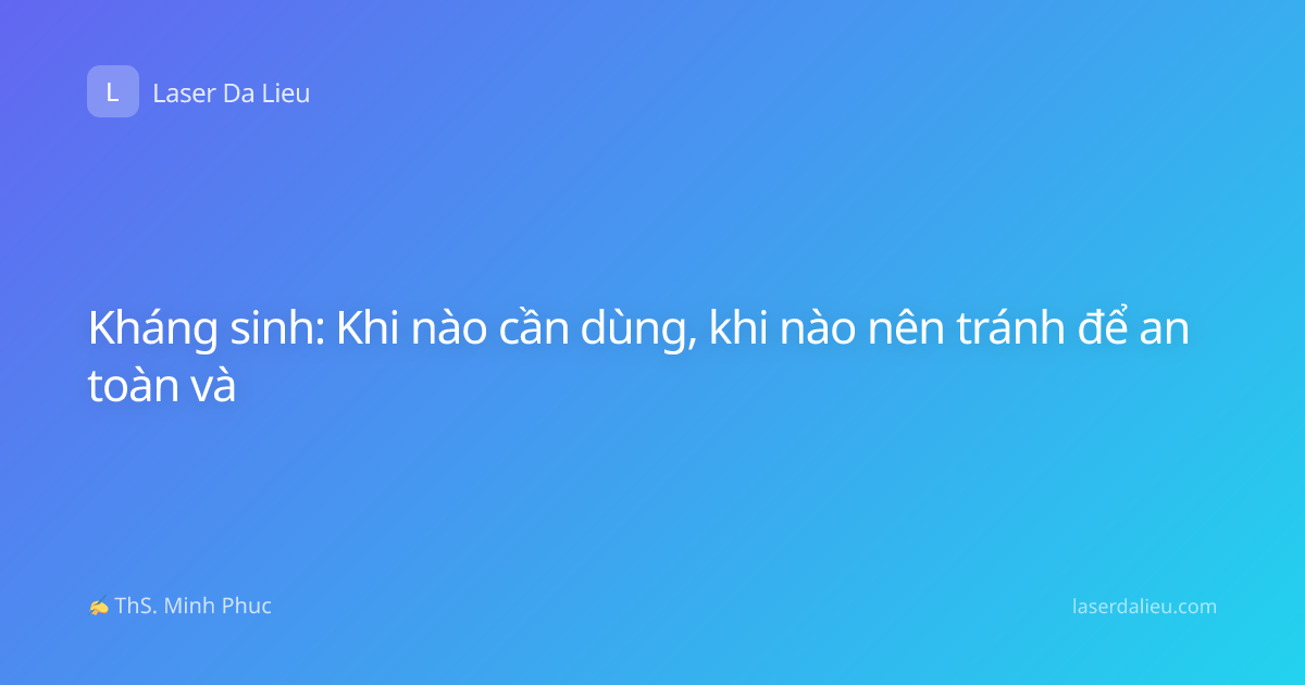 Kháng sinh: Khi nào cần dùng, khi nào nên tránh để an toàn và