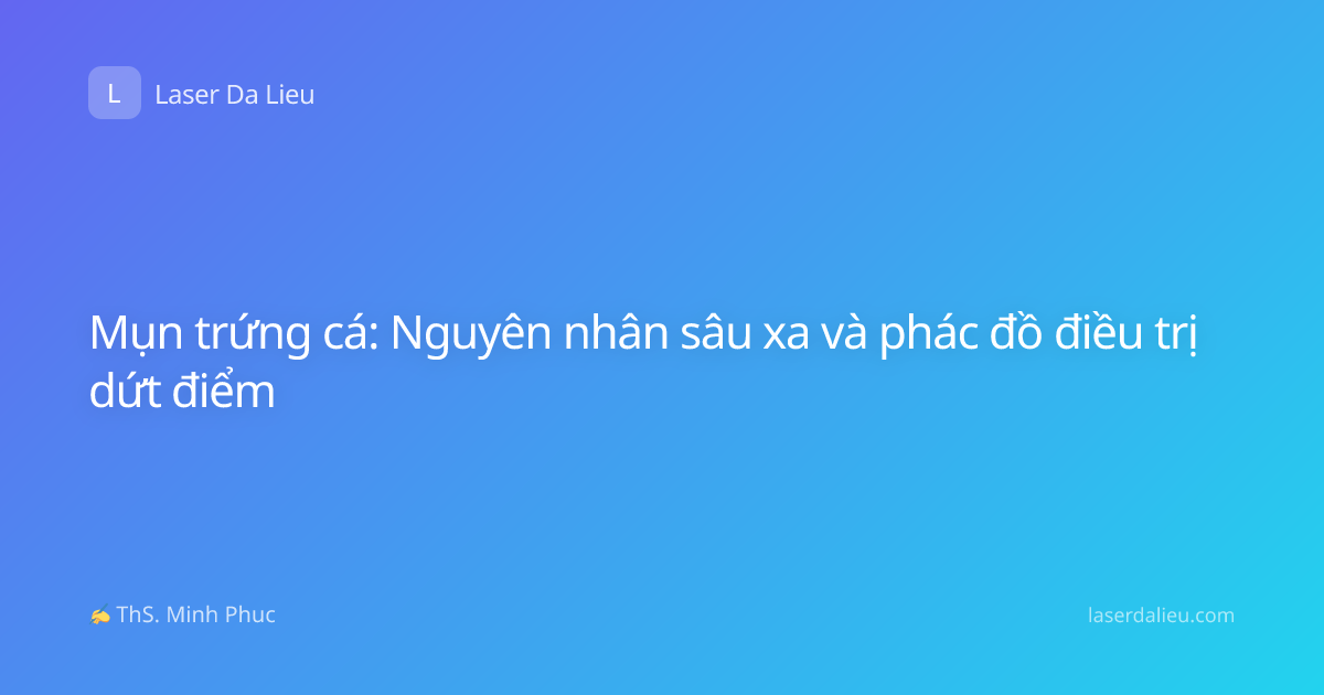 Mụn trứng cá: Nguyên nhân sâu xa và phác đồ điều trị dứt điểm